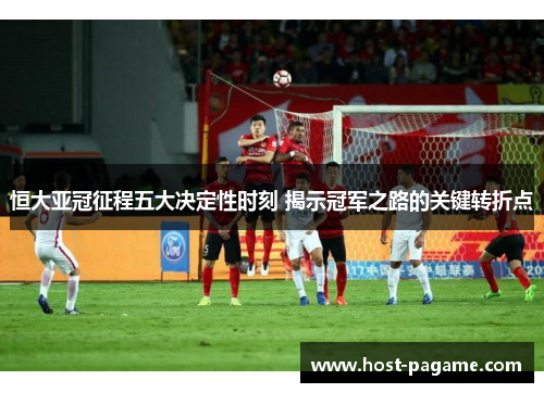 恒大亚冠征程五大决定性时刻 揭示冠军之路的关键转折点