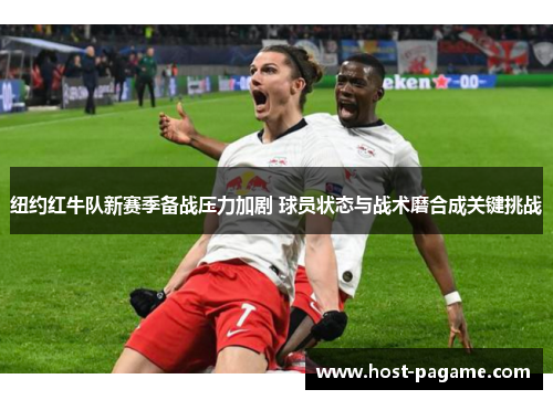 纽约红牛队新赛季备战压力加剧 球员状态与战术磨合成关键挑战