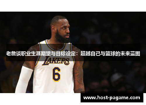 老詹谈职业生涯期望与目标设定：超越自己与篮球的未来蓝图