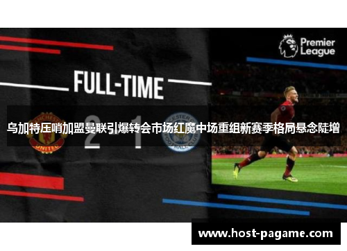 乌加特压哨加盟曼联引爆转会市场红魔中场重组新赛季格局悬念陡增